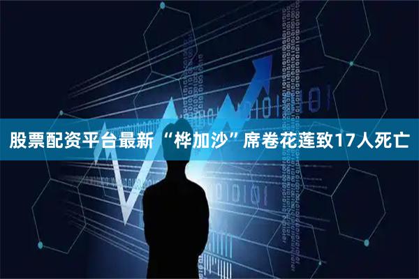 股票配资平台最新 “桦加沙”席卷花莲致17人死亡