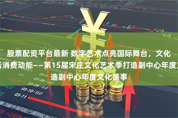 股票配资平台最新 数字艺术点亮国际舞台，文化惠民激活消费动能——第15届宋庄文化艺术季打造副中心年度文化盛事