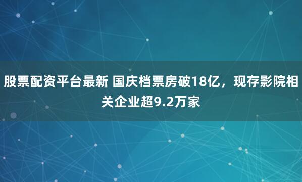 股票配资平台最新 国庆档票房破18亿,现存影院相关企业超9.2万家