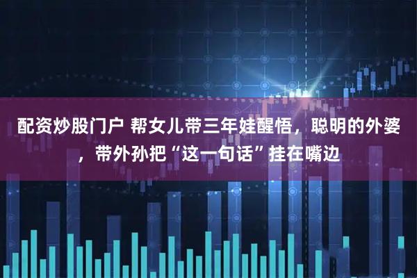配资炒股门户 帮女儿带三年娃醒悟，聪明的外婆，带外孙把“这一句话”挂在嘴边