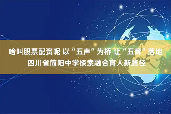 啥叫股票配资呢 以“五声”为桥 让“五育”落地 四川省简阳中学探索融合育人新路径