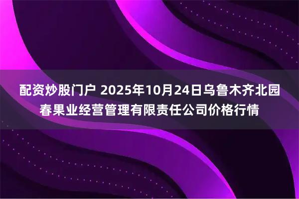 配资炒股门户 2025年10月24日乌鲁木齐北园春果业经营管理有限责任公司价格行情