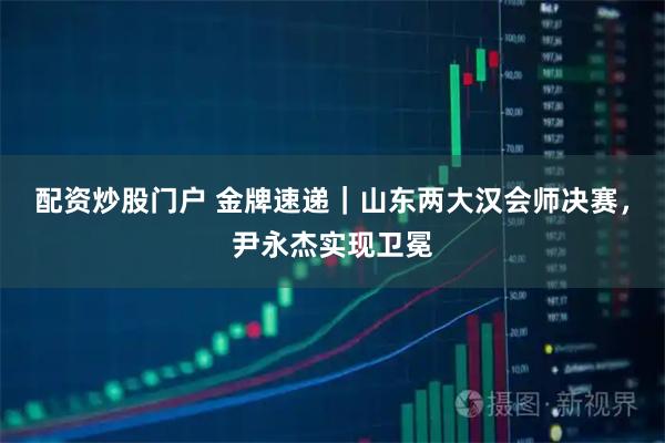 配资炒股门户 金牌速递｜山东两大汉会师决赛，尹永杰实现卫冕