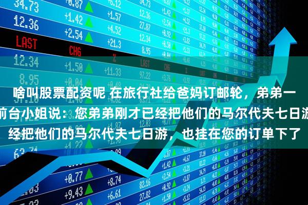 啥叫股票配资呢 在旅行社给爸妈订邮轮,弟弟一家也在。我准备付款时前台小姐说:您弟弟刚才已经把他们的马尔代夫七日游,也挂在您的订单下了