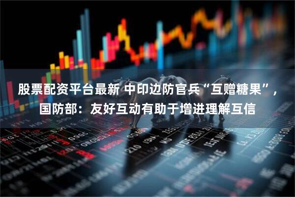 股票配资平台最新 中印边防官兵“互赠糖果”，国防部：友好互动有助于增进理解互信