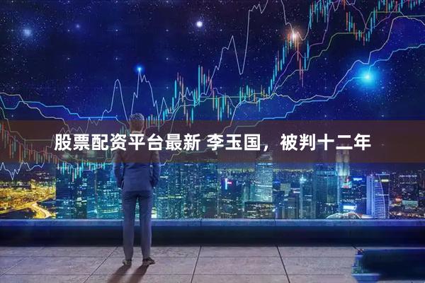 股票配资平台最新 李玉国，被判十二年